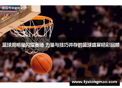 篮球周明星闪耀赛场 力量与技巧并存的篮球盛宴精彩回顾