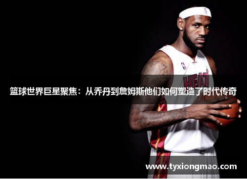 篮球世界巨星聚焦：从乔丹到詹姆斯他们如何塑造了时代传奇